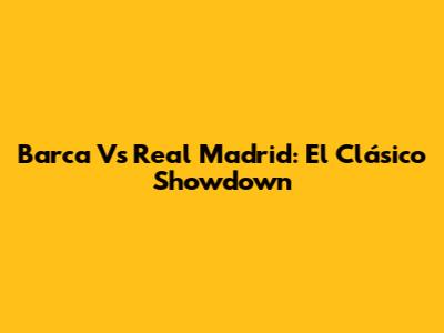 Barca Vs Real Madrid: El Clásico Showdown