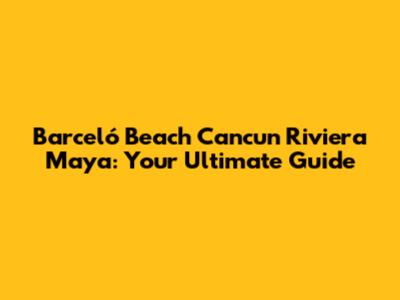 Barceló Beach Cancun Riviera Maya: Your Ultimate Guide