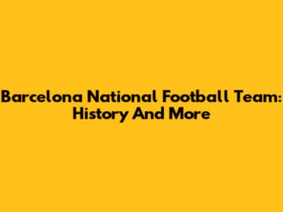 Barcelona National Football Team: History And More