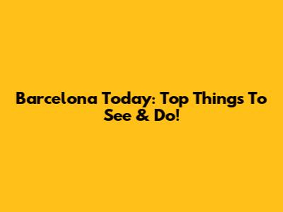 Barcelona Today: Top Things To See & Do!