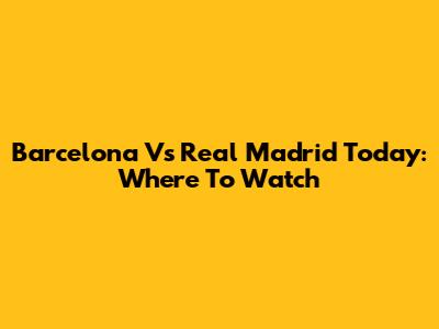 Barcelona Vs Real Madrid Today: Where To Watch