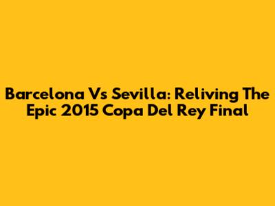 Barcelona Vs Sevilla: Reliving The Epic 2015 Copa Del Rey Final