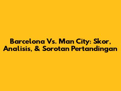Barcelona Vs. Man City: Skor, Analisis, & Sorotan Pertandingan