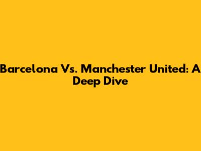 Barcelona Vs. Manchester United: A Deep Dive
