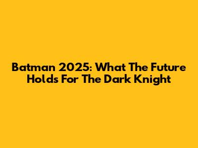 Batman 2025: What The Future Holds For The Dark Knight
