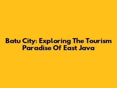 Batu City: Exploring The Tourism Paradise Of East Java
