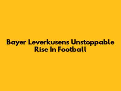 Bayer Leverkusen's Unstoppable Rise In Football