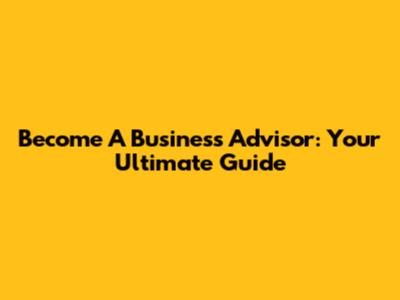 Become A Business Advisor: Your Ultimate Guide