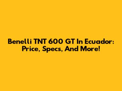 Benelli TNT 600 GT In Ecuador: Price, Specs, And More!
