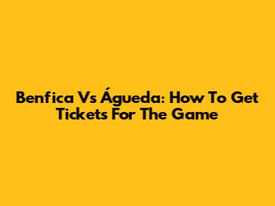 Benfica Vs Águeda: How To Get Tickets For The Game