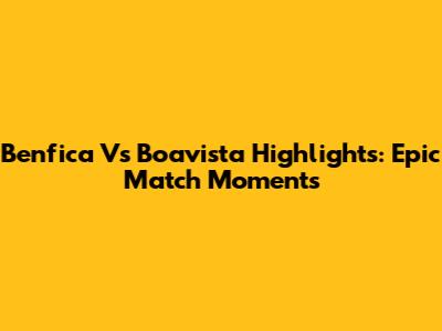 Benfica Vs Boavista Highlights: Epic Match Moments