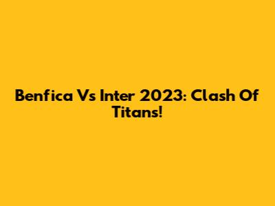 Benfica Vs Inter 2023: Clash Of Titans!