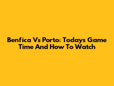 Benfica Vs Porto: Today's Game Time And How To Watch