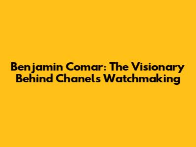 Benjamin Comar: The Visionary Behind Chanel's Watchmaking