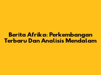 Berita Afrika: Perkembangan Terbaru Dan Analisis Mendalam