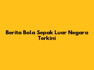 Berita Bola Sepak Luar Negara Terkini
