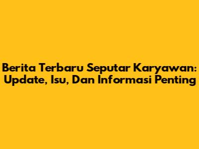 Berita Terbaru Seputar Karyawan: Update, Isu, Dan Informasi Penting