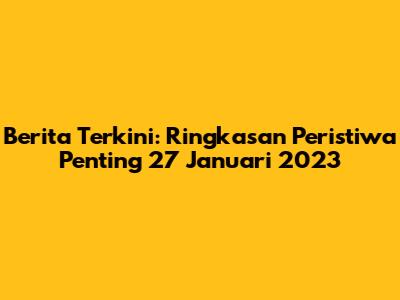 Berita Terkini: Ringkasan Peristiwa Penting 27 Januari 2023