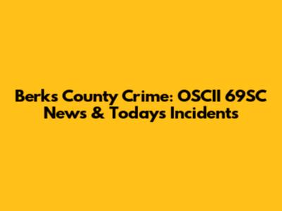 Berks County Crime: OSCII 69SC News & Today's Incidents