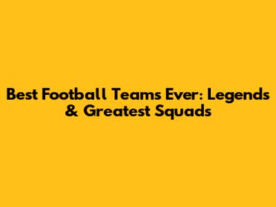 Best Football Teams Ever: Legends & Greatest Squads