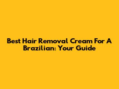 Best Hair Removal Cream For A Brazilian: Your Guide