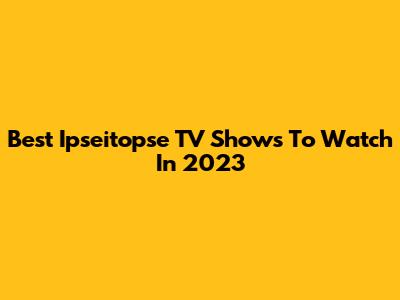 Best Ipseitopse TV Shows To Watch In 2023
