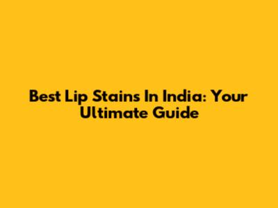 Best Lip Stains In India: Your Ultimate Guide
