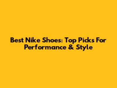 Best Nike Shoes: Top Picks For Performance & Style