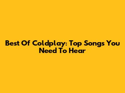 Best Of Coldplay: Top Songs You Need To Hear