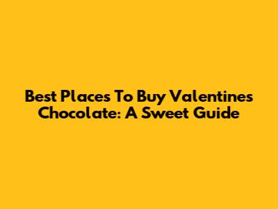 Best Places To Buy Valentine's Chocolate: A Sweet Guide