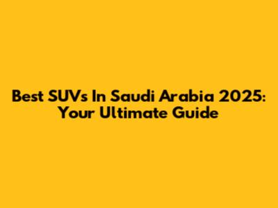 Best SUVs In Saudi Arabia 2025: Your Ultimate Guide