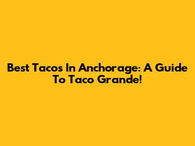 Best Tacos In Anchorage: A Guide To Taco Grande!