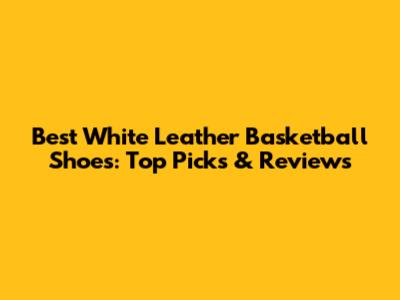 Best White Leather Basketball Shoes: Top Picks & Reviews