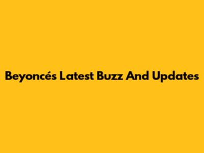 Beyoncé's Latest Buzz And Updates