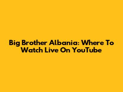 Big Brother Albania: Where To Watch Live On YouTube