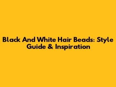 Black And White Hair Beads: Style Guide & Inspiration