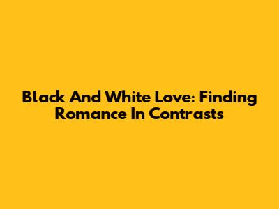 Black And White Love: Finding Romance In Contrasts