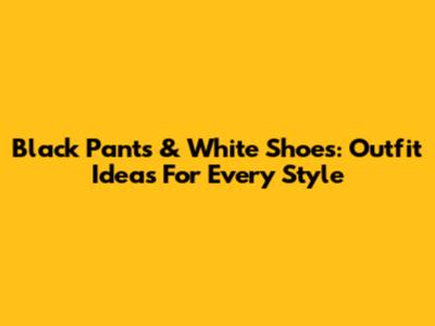 Black Pants & White Shoes: Outfit Ideas For Every Style