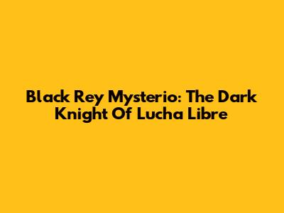 Black Rey Mysterio: The Dark Knight Of Lucha Libre