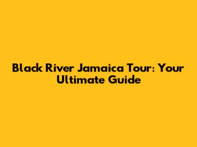 Black River Jamaica Tour: Your Ultimate Guide