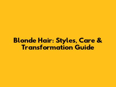 Blonde Hair: Styles, Care & Transformation Guide