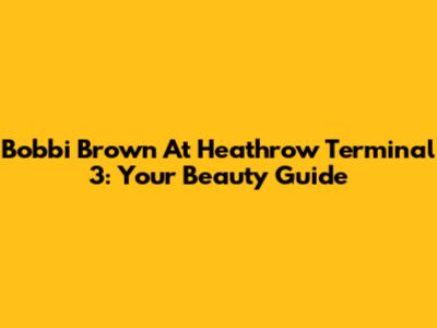 Bobbi Brown At Heathrow Terminal 3: Your Beauty Guide