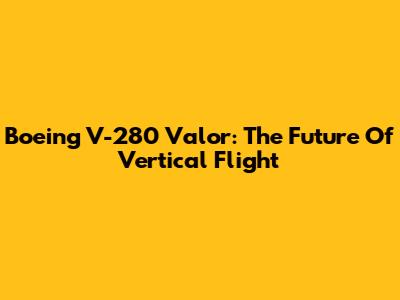 Boeing V-280 Valor: The Future Of Vertical Flight