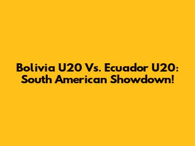 Bolivia U20 Vs. Ecuador U20: South American Showdown!