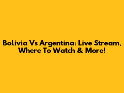 Bolivia Vs Argentina: Live Stream, Where To Watch & More!