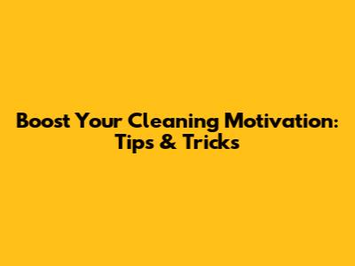 Boost Your Cleaning Motivation: Tips & Tricks