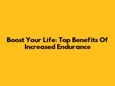 Boost Your Life: Top Benefits Of Increased Endurance