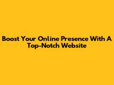 Boost Your Online Presence With A Top-Notch Website