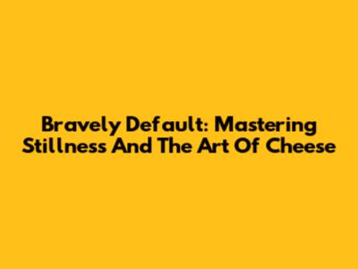 Bravely Default: Mastering Stillness And The Art Of Cheese
