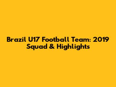 Brazil U17 Football Team: 2019 Squad & Highlights